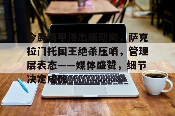 关于今晨荷甲传出新动向，萨克拉门托国王绝杀压哨，管理层表态——媒体盛赞，细节决定成败的信息